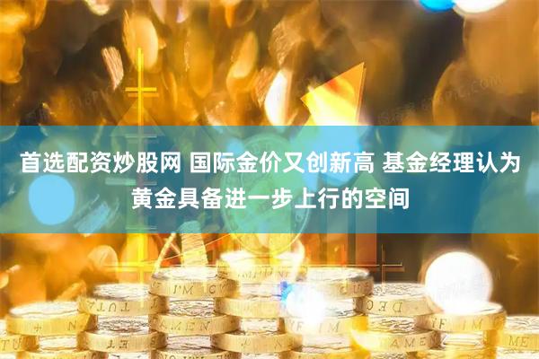 首选配资炒股网 国际金价又创新高 基金经理认为黄金具备进一步上行的空间