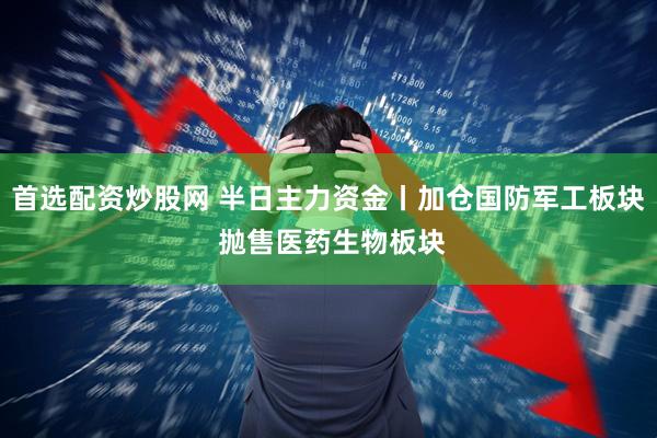 首选配资炒股网 半日主力资金丨加仓国防军工板块 抛售医药生物板块