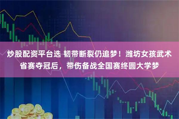 炒股配资平台选 韧带断裂仍追梦！潍坊女孩武术省赛夺冠后，带伤备战全国赛终圆大学梦