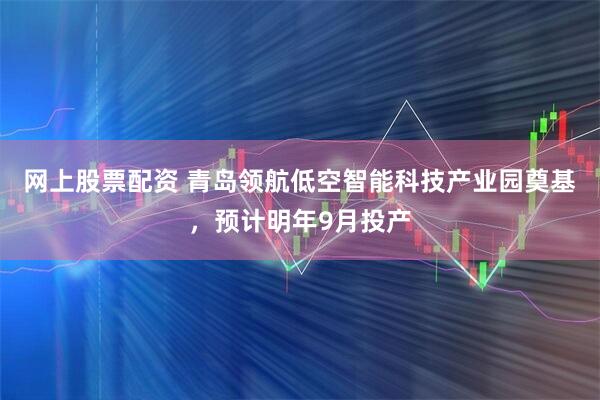 网上股票配资 青岛领航低空智能科技产业园奠基，预计明年9月投产