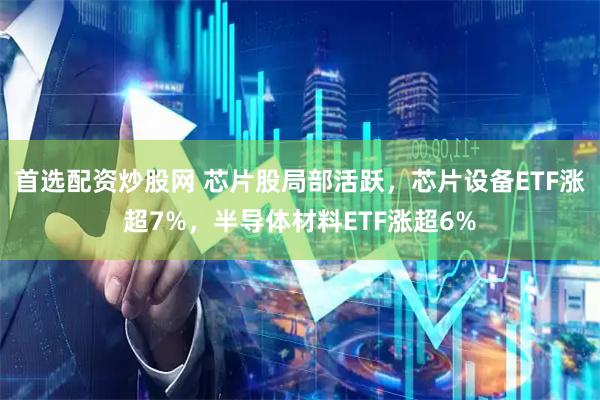 首选配资炒股网 芯片股局部活跃，芯片设备ETF涨超7%，半导体材料ETF涨超6%