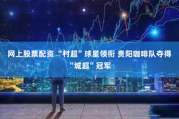 网上股票配资 “村超”球星领衔 贵阳咖啡队夺得“城超”冠军