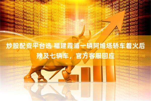 炒股配资平台选 福建霞浦一辆阿维塔轿车着火后殃及七辆车，官方客服回应