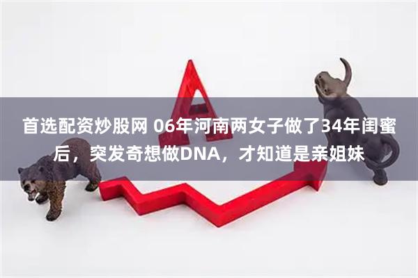 首选配资炒股网 06年河南两女子做了34年闺蜜后，突发奇想做DNA，才知道是亲姐妹
