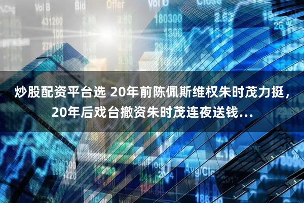 炒股配资平台选 20年前陈佩斯维权朱时茂力挺，20年后戏台撤资朱时茂连夜送钱…