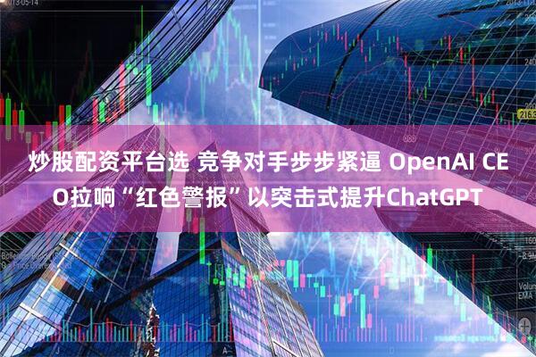 炒股配资平台选 竞争对手步步紧逼 OpenAI CEO拉响“红色警报”以突击式提升ChatGPT