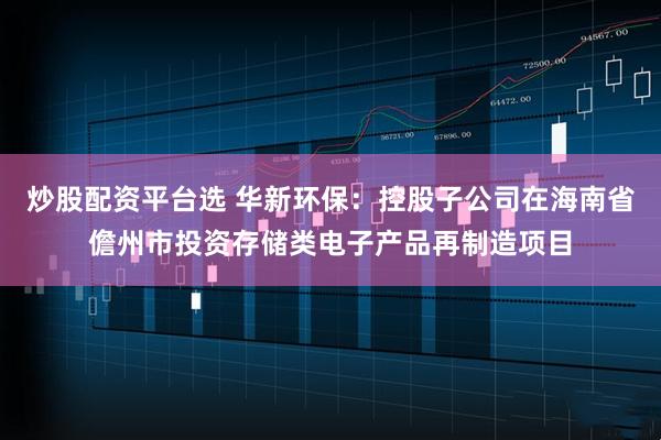 炒股配资平台选 华新环保：控股子公司在海南省儋州市投资存储类电子产品再制造项目