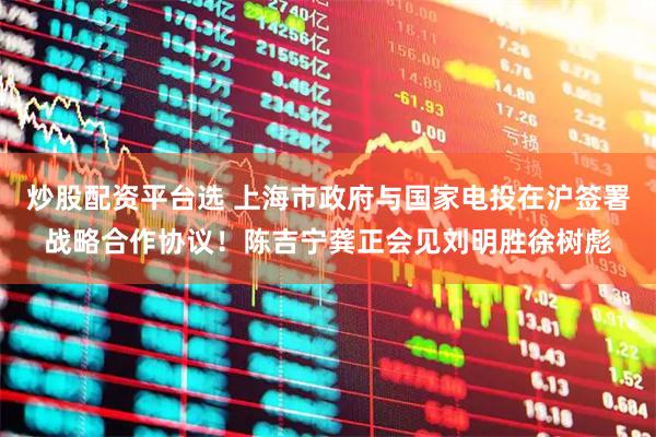 炒股配资平台选 上海市政府与国家电投在沪签署战略合作协议！陈吉宁龚正会见刘明胜徐树彪