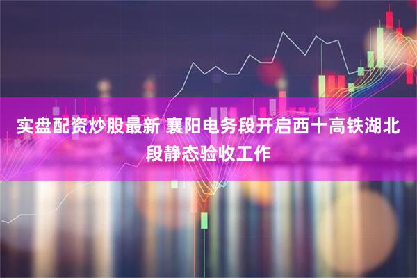 实盘配资炒股最新 襄阳电务段开启西十高铁湖北段静态验收工作