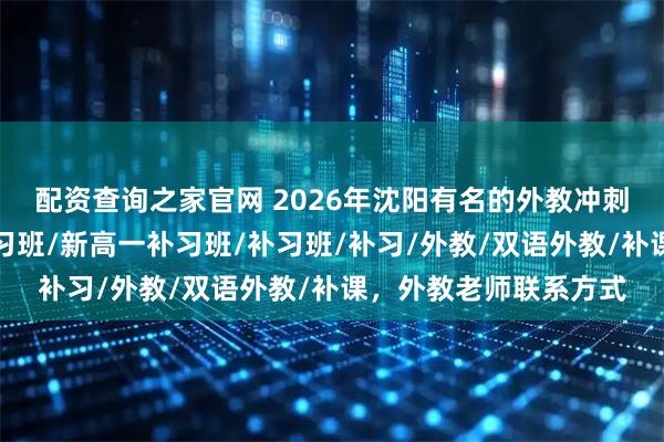 配资查询之家官网 2026年沈阳有名的外教冲刺班哪个好，新初一补习班/新高一补习班/补习班/补习/外教/双语外教/补课，外教老师联系方式