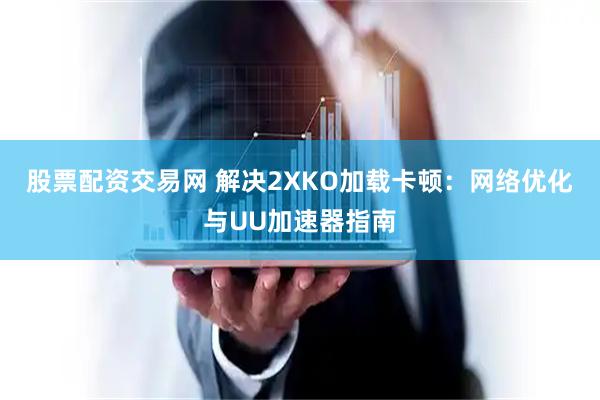 股票配资交易网 解决2XKO加载卡顿：网络优化与UU加速器指南