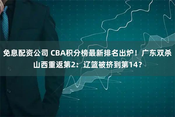 免息配资公司 CBA积分榜最新排名出炉！广东双杀山西重返第2：辽篮被挤到第14？