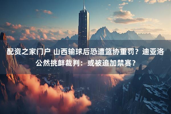 配资之家门户 山西输球后恐遭篮协重罚？迪亚洛公然挑衅裁判：或被追加禁赛？