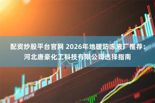 配资炒股平台官网 2026年地暖防冻液厂推荐：河北唐豪化工科技有限公司选择指南