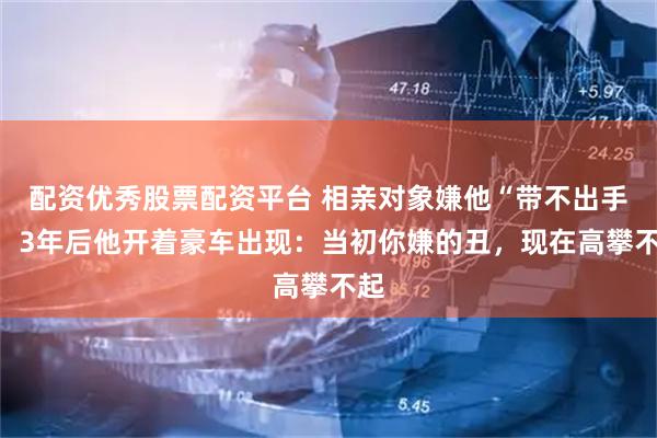 配资优秀股票配资平台 相亲对象嫌他“带不出手”，3年后他开着豪车出现：当初你嫌的丑，现在高攀不起