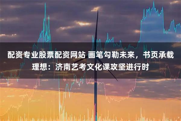 配资专业股票配资网站 画笔勾勒未来，书页承载理想：济南艺考文化课攻坚进行时