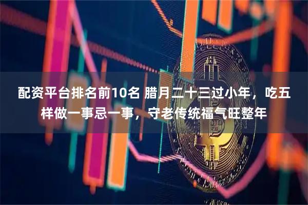 配资平台排名前10名 腊月二十三过小年，吃五样做一事忌一事，守老传统福气旺整年