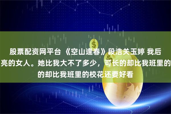 股票配资网平台 《空山逢春》段浩关玉婷 我后妈是个年轻漂亮的女人。她比我大不了多少，可长的却比我班里的校花还要好看
