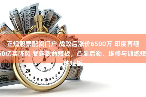 正规股票配资门户 战败后涨价6500万 印度再砸360亿买阵风 暴露致命短板，凸显后勤、维修与训练短板