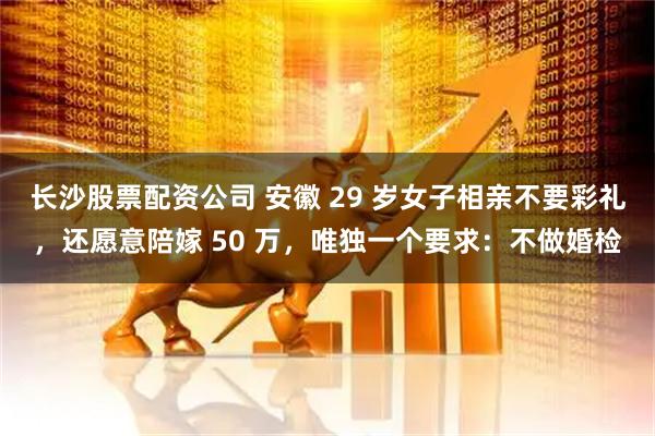 长沙股票配资公司 安徽 29 岁女子相亲不要彩礼，还愿意陪嫁 50 万，唯独一个要求：不做婚检