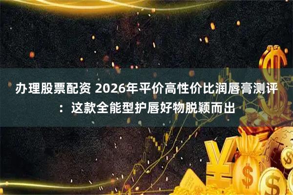 办理股票配资 2026年平价高性价比润唇膏测评：这款全能型护唇好物脱颖而出