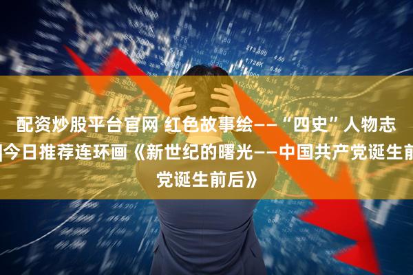 配资炒股平台官网 红色故事绘——“四史”人物志专题|今日推荐连环画《新世纪的曙光——中国共产党诞生前后》