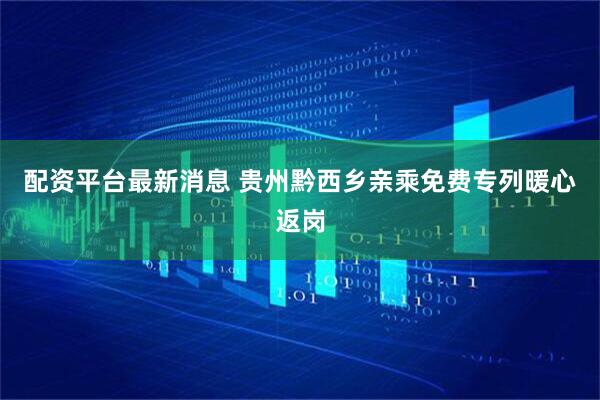 配资平台最新消息 贵州黔西乡亲乘免费专列暖心返岗