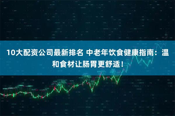10大配资公司最新排名 中老年饮食健康指南：温和食材让肠胃更舒适！