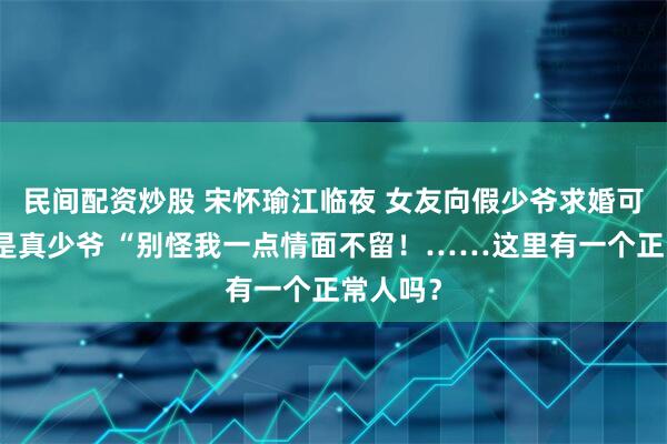 民间配资炒股 宋怀瑜江临夜 女友向假少爷求婚可我又不是真少爷 “别怪我一点情面不留！……这里有一个正常人吗？