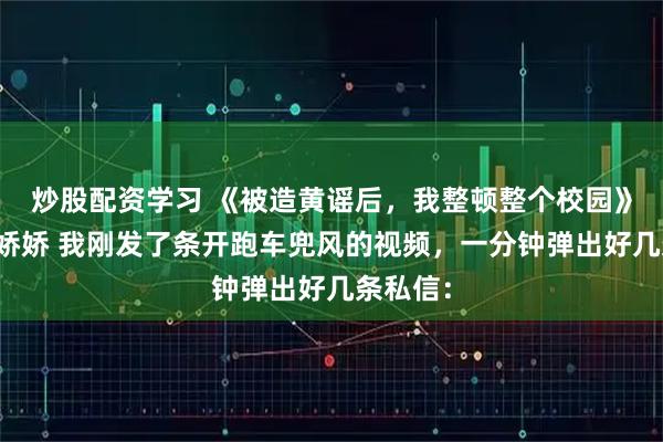 炒股配资学习 《被造黄谣后，我整顿整个校园》陆泽何娇娇 我刚发了条开跑车兜风的视频，一分钟弹出好几条私信：