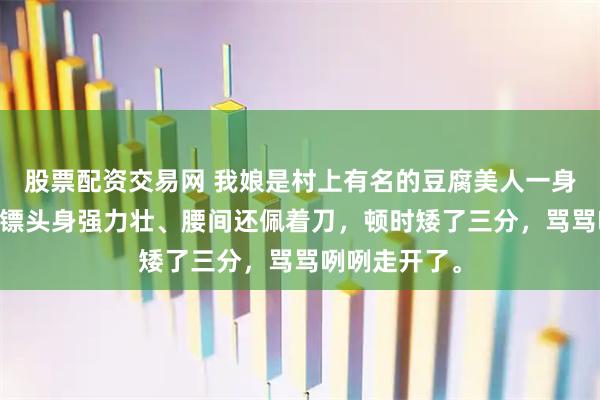 股票配资交易网 我娘是村上有名的豆腐美人一身皮 我爹一看镖头身强力壮、腰间还佩着刀，顿时矮了三分，骂骂咧咧走开了。