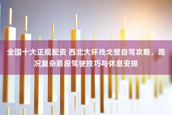 全国十大正规配资 西北大环线戈壁自驾攻略，路况复杂路段驾驶技巧与休息安排