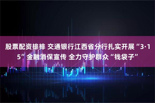 股票配资排排 交通银行江西省分行扎实开展“3·15”金融消保宣传 全力守护群众“钱袋子”