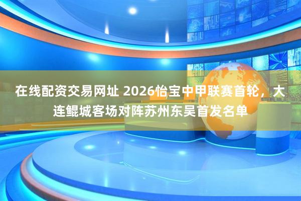 在线配资交易网址 2026怡宝中甲联赛首轮，大连鲲城客场对阵苏州东吴首发名单