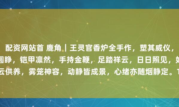 配资网站首 鹿角｜王灵官香炉全手作，塑其威仪，具镇守，正气之意。怒目圆睁，铠甲凛然，手持金鞭，足踏祥云，日日照见，如对神明，烟云供养，雾笼神容，动静皆成景，心绪亦随烟静定。10.5*10.5*16cm#趣味开学季# #佛像#