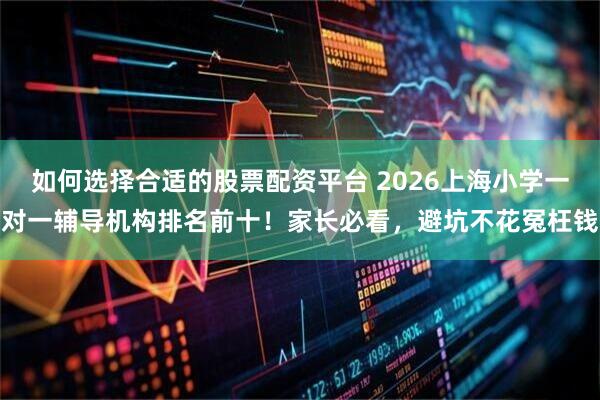 如何选择合适的股票配资平台 2026上海小学一对一辅导机构排名前十！家长必看，避坑不花冤枉钱