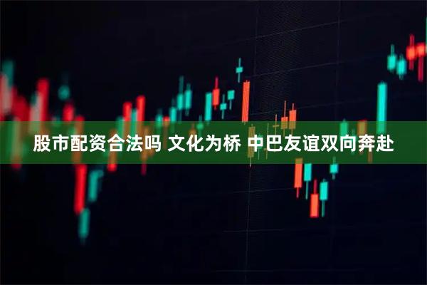 股市配资合法吗 文化为桥 中巴友谊双向奔赴