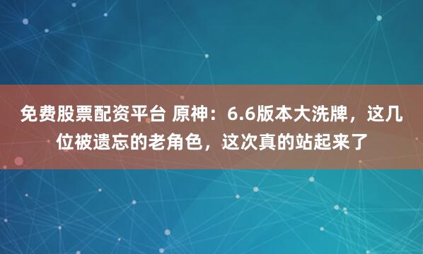 免费股票配资平台 原神：6.6版本大洗牌，这几位被遗忘的老角色，这次真的站起来了
