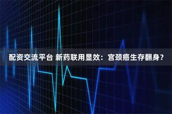 配资交流平台 新药联用显效：宫颈癌生存翻身？