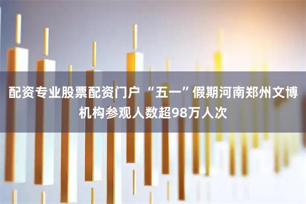 配资专业股票配资门户 “五一”假期河南郑州文博机构参观人数超98万人次