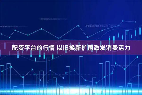 配资平台的行情 以旧换新扩围激发消费活力