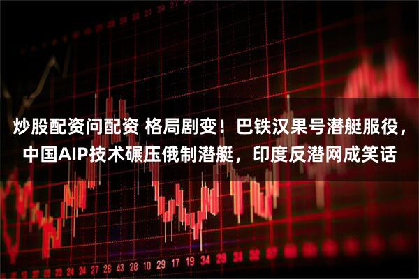 炒股配资问配资 格局剧变！巴铁汉果号潜艇服役，中国AIP技术碾压俄制潜艇，印度反潜网成笑话