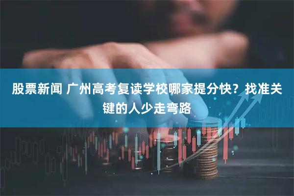股票新闻 广州高考复读学校哪家提分快？找准关键的人少走弯路