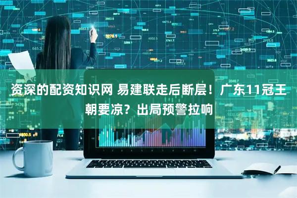 资深的配资知识网 易建联走后断层！广东11冠王朝要凉？出局预警拉响