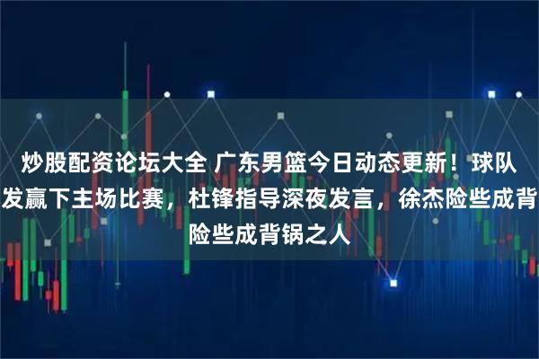 炒股配资论坛大全 广东男篮今日动态更新！球队四人爆发赢下主场比赛，杜锋指导深夜发言，徐杰险些成背锅之人