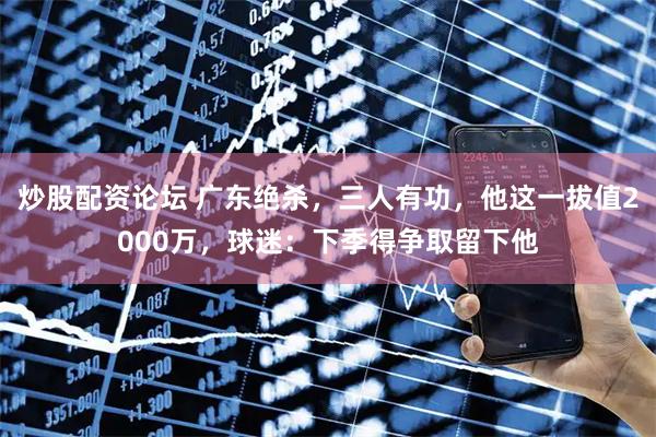 炒股配资论坛 广东绝杀，三人有功，他这一拔值2000万，球迷：下季得争取留下他