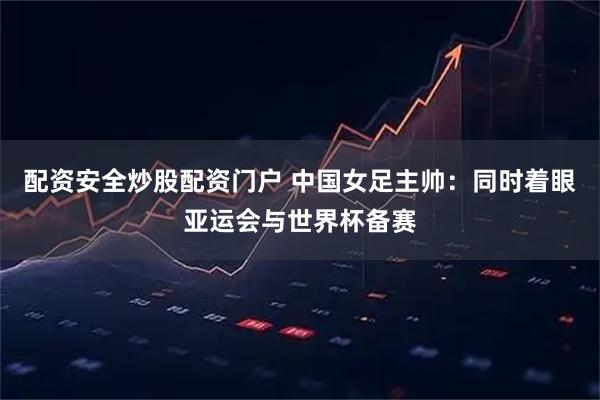 配资安全炒股配资门户 中国女足主帅：同时着眼亚运会与世界杯备赛