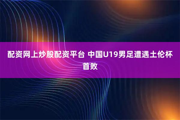 配资网上炒股配资平台 中国U19男足遭遇土伦杯首败