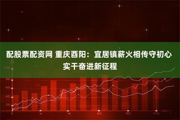 配股票配资网 重庆酉阳：宜居镇薪火相传守初心 实干奋进新征程