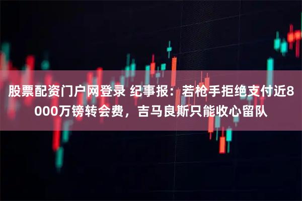 股票配资门户网登录 纪事报：若枪手拒绝支付近8000万镑转会费，吉马良斯只能收心留队